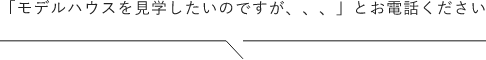 モデルハウスを見学したいのですが、、、とお電話ください。